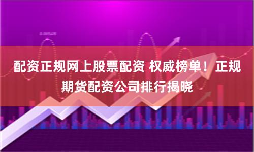 配资正规网上股票配资 权威榜单！正规期货配资公司排行揭晓