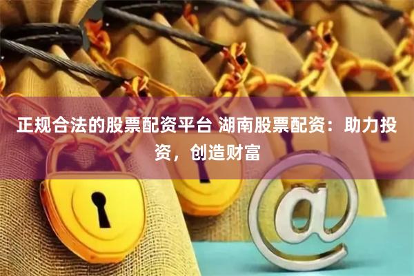 正规合法的股票配资平台 湖南股票配资：助力投资，创造财富